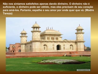 Não nos sintamos satisfeitos apenas dando dinheiro. O dinheiro não é suficiente, o dinheiro pode ser obtido, mas eles precisam de seu coração para amá-los. Portanto, espalhe o seu amor por onde quer que vá.  (Madre Tereza)  