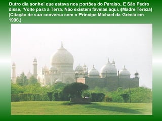Outro dia sonhei que estava nos portões do Paraíso. E São Pedro disse, ‘Volte para a Terra. Não existem favelas aqui. (Madre Tereza)  (Citação de sua conversa com o Príncipe Michael da Grécia em 1996.) 