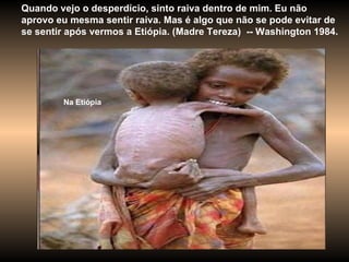 Quando vejo o desperdício, sinto raiva dentro de mim. Eu não aprovo eu mesma sentir raiva. Mas é algo que não se pode evitar de se sentir após vermos a Etiópia. (Madre Tereza)  -- Washington 1984.  Na Etiópia 