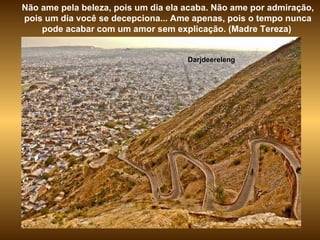 Darjdeereleng Não ame pela beleza, pois um dia ela acaba. Não ame por admiração, pois um dia você se decepciona... Ame apenas, pois o tempo nunca pode acabar com um amor sem explicação. (Madre Tereza)  