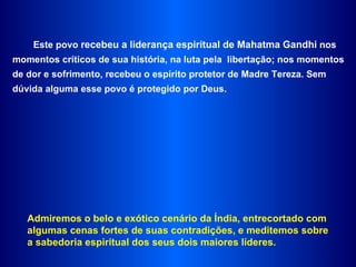 Este povo  recebeu a liderança espiritual de Mahatma Gandhi  nos momentos críticos de sua história, na luta pela  libertação; nos momentos de dor e sofrimento, recebeu o espírito protetor de Madre Tereza. Sem dúvida alguma esse povo é protegido por Deus.  Admiremos o belo e exótico cenário da Índia, entrecortado com algumas cenas fortes de suas contradições, e meditemos sobre a sabedoria espiritual dos seus dois maiores líderes.  