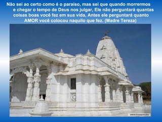Não sei ao certo como é o paraíso, mas sei que quando morrermos  e chegar o tempo de Deus nos julgar, Ele não perguntará quantas coisas boas você fez em sua vida, Antes ele perguntará quanto AMOR você colocou naquilo que fez. (Madre Tereza)  