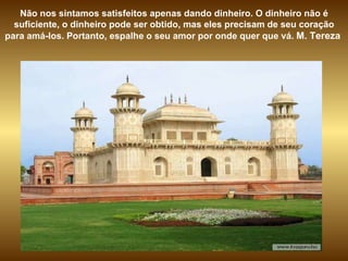 Não nos sintamos satisfeitos apenas dando dinheiro. O dinheiro não é suficiente, o dinheiro pode ser obtido, mas eles precisam de seu coração para amá-los. Portanto, espalhe o seu amor por onde quer que vá.  M. Tereza  