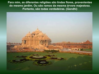 Para mim, as diferentes religiões são lindas flores, provenientes do mesmo jardim. Ou são ramos da mesma árvore majestosa. Portanto, são todas verdadeiras. (Gandhi) 