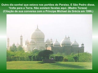 Outro dia sonhei que estava nos portões do Paraíso. E São Pedro disse, ‘Volte para a Terra. Não existem favelas aqui. (Madre Tereza)  (Citação de sua conversa com o Príncipe Michael da Grécia em 1996.) 