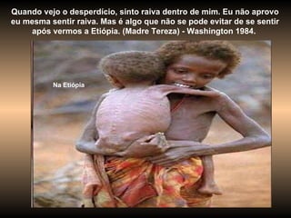 Quando vejo o desperdício, sinto raiva dentro de mim. Eu não aprovo eu mesma sentir raiva. Mas é algo que não se pode evitar de se sentir após vermos a Etiópia. (Madre Tereza) - Washington 1984.  Na Etiópia 