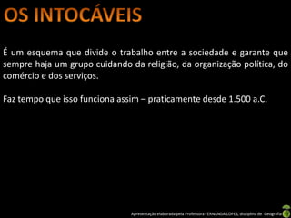 É um esquema que divide o trabalho entre a sociedade e garante que
sempre haja um grupo cuidando da religião, da organização política, do
comércio e dos serviços.

Faz tempo que isso funciona assim – praticamente desde 1.500 a.C.




                               Apresentação elaborada pela Professora FERNANDA LOPES, disciplina de Geografia
 