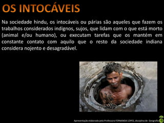 Na sociedade hindu, os intocáveis ou párias são aqueles que fazem os
trabalhos considerados indignos, sujos, que lidam com o que está morto
(animal e/ou humano), ou executam tarefas que os mantém em
constante contato com aquilo que o resto da sociedade indiana
considera nojento e desagradável.




                               Apresentação elaborada pela Professora FERNANDA LOPES, disciplina de Geografia
 