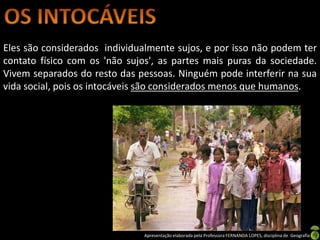 Eles são considerados individualmente sujos, e por isso não podem ter
contato físico com os 'não sujos', as partes mais puras da sociedade.
Vivem separados do resto das pessoas. Ninguém pode interferir na sua
vida social, pois os intocáveis são considerados menos que humanos.




                               Apresentação elaborada pela Professora FERNANDA LOPES, disciplina de Geografia
 