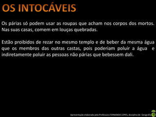 Os párias só podem usar as roupas que acham nos corpos dos mortos.
Nas suas casas, comem em louças quebradas.

Estão proibidos de rezar no mesmo templo e de beber da mesma água
que os membros das outras castas, pois poderiam poluir a água e
indiretamente poluir as pessoas não párias que bebessem dali.




                             Apresentação elaborada pela Professora FERNANDA LOPES, disciplina de Geografia
 