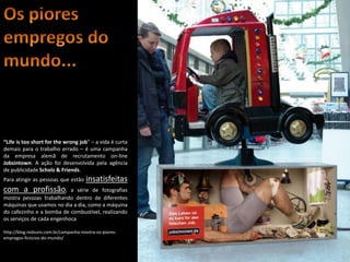 “Life is too short for the wrong job” – a vida é curta
demais para o trabalho errado – é uma campanha
da empresa alemã de recrutamento on-line
Jobsintown. A ação foi desenvolvida pela agência
de publicidade Scholz & Friends.
Para atingir as pessoas que estão     insatisfeitas
com a profissão,           a série de fotografias
mostra pessoas trabalhando dentro de diferentes
máquinas que usamos no dia a dia, como a máquina
do cafezinho e a bomba de combustível, realizando
os serviços de cada engenhoca

http://blog.redsuns.com.br/campanha-mostra-os-piores-
empregos-ficticios-do-mundo/



                                                         Apresentação elaborada pela Professora FERNANDA LOPES, disciplina de Geografia
 