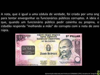 A nota, que é igual a uma cédula de verdade, foi criada por uma ong
para tentar envergonhar os funcionários públicos corruptos. A ideia é
que, quando um funcionário público pedir caixinha ou propina, o
cidadão responda "molhando a mão" do corrupto com a nota de zero
rúpia.




                               Apresentação elaborada pela Professora FERNANDA LOPES, disciplina de Geografia
 