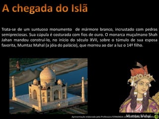 Trata-se de um suntuoso monumento de mármore branco, incrustado com pedras
semipreciosas. Sua cúpula é costurada com fios de ouro. O monarca muçulmano Shah
Jahan mandou construí-lo, no início do século XVII, sobre o túmulo de sua esposa
favorita, Mumtaz Mahal (a jóia do palácio), que morreu ao dar a luz o 14º filho.




                                                                                      Mumtaz Mahal
                                   Apresentação elaborada pela Professora FERNANDA LOPES, disciplina de Geografia
 