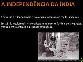 A situação de dependência e exploração incomodava muitos indianos.

Em 1885, intelectuais nacionalistas fundaram o Partido do Congresso,
frontalmente contrário a presença estrangeira.




                              Apresentação elaborada pela Professora FERNANDA LOPES, disciplina de Geografia
 