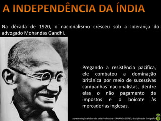 Na década de 1920, o nacionalismo cresceu sob a liderança do
advogado Mohandas Gandhi.




                                   Pregando a resistência pacífica,
                                   ele combateu a dominação
                                   britânica por meio de sucessivas
                                   campanhas nacionalistas, dentre
                                   elas o não pagamento de
                                   impostos e o boicote às
                                   mercadorias inglesas.

                           Apresentação elaborada pela Professora FERNANDA LOPES, disciplina de Geografia
 