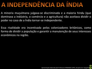 A minoria muçulmana julgava-se discriminada e a maioria hindu (que
dominava a indústria, o comércio e a agricultura) não aceitava dividir o
poder no caso de a Índia tornar-se independente.

Essa rivalidade era incentivada pelos colonizadores britânicos, como
forma de dividir a população e garantir a manutenção de seus interesses
econômicos na região.




                                Apresentação elaborada pela Professora FERNANDA LOPES, disciplina de Geografia
 