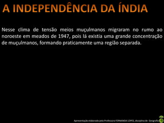 Nesse clima de tensão meios muçulmanos migraram no rumo ao
noroeste em meados de 1947, pois lá existia uma grande concentração
de muçulmanos, formando praticamente uma região separada.




                              Apresentação elaborada pela Professora FERNANDA LOPES, disciplina de Geografia
 