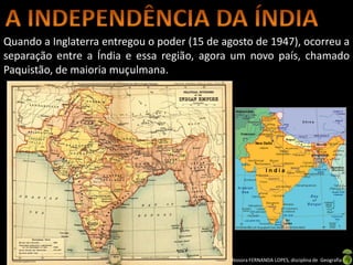Quando a Inglaterra entregou o poder (15 de agosto de 1947), ocorreu a
separação entre a Índia e essa região, agora um novo país, chamado
Paquistão, de maioria muçulmana.




                               Apresentação elaborada pela Professora FERNANDA LOPES, disciplina de Geografia
 