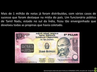 Mais de 1 milhão de notas já foram distribuídas, com vários casos de
sucesso que foram destaque na mídia do país. Um funcionário público
de Tamil Nadu, estado no sul da Índia, ficou tão envergonhado que
devolveu todas as propinas que havia coletado.




                              Apresentação elaborada pela Professora FERNANDA LOPES, disciplina de Geografia
 