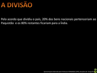 Pelo acordo que dividiu o país, 20% dos bens nacionais pertenceriam ao
Paquistão e os 80% restantes ficariam para a Índia.




                               Apresentação elaborada pela Professora FERNANDA LOPES, disciplina de Geografia
 