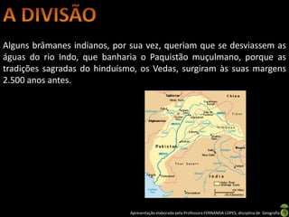 Alguns brâmanes indianos, por sua vez, queriam que se desviassem as
águas do rio Indo, que banharia o Paquistão muçulmano, porque as
tradições sagradas do hinduísmo, os Vedas, surgiram às suas margens
2.500 anos antes.




                              Apresentação elaborada pela Professora FERNANDA LOPES, disciplina de Geografia
 
