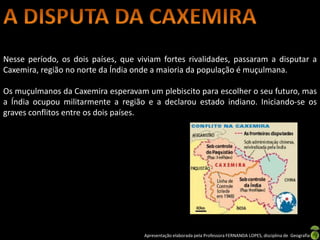 Nesse período, os dois países, que viviam fortes rivalidades, passaram a disputar a
Caxemira, região no norte da Índia onde a maioria da população é muçulmana.

Os muçulmanos da Caxemira esperavam um plebiscito para escolher o seu futuro, mas
a Índia ocupou militarmente a região e a declarou estado indiano. Iniciando-se os
graves conflitos entre os dois países.




                                     Apresentação elaborada pela Professora FERNANDA LOPES, disciplina de Geografia
 