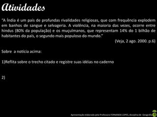 Atividades
“A Índia é um país de profundas rivalidades religiosas, que com frequência explodem
em banhos de sangue e selvageria. A violência, na maioria das vezes, ocorre entre
hindus (80% da população) e os muçulmanos, que representam 14% do 1 bilhão de
habitantes do país, o segundo mais populoso do mundo.”
                                                               (Veja, 2 ago. 2000. p.6)

Sobre a notícia acima:

1)Reflita sobre o trecho citado e registre suas idéias no caderno


2)




                                        Apresentação elaborada pela Professora FERNANDA LOPES, disciplina de Geografia
 