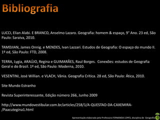 LUCCI, Elian Alabi. E BRANCO, Anselmo Lazaro. Geografia: homem & espaço, 9° Ano. 23 ed, São
Paulo: Saraiva, 2010.

TAMDJIAN, James Onnig. e MENDES, Ivan Lazzari. Estudos de Geografia: O espaço do mundo II.
1º ed, São Paulo: FTD, 2008.

TERRA, Lygia, ARAÚJO, Regina e GUIMARÃES, Raul Borges. Conexões: estudos de Geografia
Geral e do Brasil. 1º ed, São Paulo: Moderna, 2010.

VESENTINI, José Willian. e VLACH, Vânia. Geografia Crítica. 28 ed, São Paulo: Ática, 2010.

Site Mundo Estranho

Revista Superinteressante, Edição número 266, Junho 2009

http://www.mundovestibular.com.br/articles/258/1/A-QUESTAO-DA-CAXEMIRA-
/Paacutegina1.html
                                            Apresentação elaborada pela Professora FERNANDA LOPES, disciplina de Geografia
 