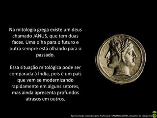 Na mitologia grega existe um deus
 chamado JANUS, que tem duas
 faces. Uma olha para o futuro e
outra sempre está olhando para o
            passado.

Essa situação mitológica pode ser
comparada à Índia, pois é um país
    que vem se modernizando
 rapidamente em alguns setores,
 mas ainda apresenta profundos
        atrasos em outros.


                            Apresentação elaborada pela Professora FERNANDA LOPES, disciplina de Geografia
 