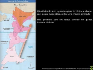Há milhões de anos, quando a placa tectônica se chocou
com a placa Euroasiática, restou uma enorme península.

Essa península tem um relevo dividido em partes
bastante distintas.




    Apresentação elaborada pela Professora FERNANDA LOPES, disciplina de Geografia
 