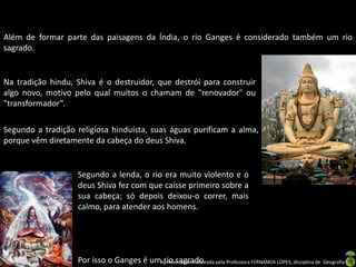 Além de formar parte das paisagens da Índia, o rio Ganges é considerado também um rio
sagrado.


Na tradição hindu, Shiva é o destruidor, que destrói para construir
algo novo, motivo pelo qual muitos o chamam de "renovador" ou
"transformador”.

Segundo a tradição religiosa hinduísta, suas águas purificam a alma,
porque vêm diretamente da cabeça do deus Shiva.


                   Segundo a lenda, o rio era muito violento e o
                   deus Shiva fez com que caísse primeiro sobre a
                   sua cabeça; só depois deixou-o correr, mais
                   calmo, para atender aos homens.




                   Por isso o Ganges é umApresentação elaborada pela Professora FERNANDA LOPES, disciplina de Geografia
                                          rio sagrado.
 