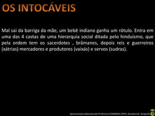 Mal sai da barriga da mãe, um bebê indiano ganha um rótulo. Entra em
uma das 4 castas de uma hierarquia social ditada pelo hinduísmo, que
pela ordem tem os sacerdotes , brâmanes, depois reis e guerreiros
(xátrias) mercadores e produtores (vaixás) e servos (sudras).




                              Apresentação elaborada pela Professora FERNANDA LOPES, disciplina de Geografia
 