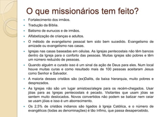 O que missionários tem feito?
   Fortalecimento dos irmãos.
   Tradução da Bíblia.
   Batismo de eunucos e de irmãos.
   Alfabetização de crianças e adultos.
   O método de evangelismo pessoal tem sido bem sucedido. Evangelismo de
    amizade ou evangelismo nas casas.
   Igrejas nas casas baseadas em células. As Igrejas pentecostais não têm bancos
    dentro da Igreja para o conforto das pessoas. Muitas igrejas são pobres e têm
    um número reduzido de pessoas.
   Quando alguém e curado isso é um sinal da ação de Deus para eles. Num local
    houve muitas curas e como resultado mais de 100 pessoas aceitaram Jesus
    como Senhor e Salvador.
   A maioria desses cristãos são (ex)Dalits, da baixa hierarquia, muito pobres e
    desprezados.
   As Igrejas não são um lugar amistoso/alegre para os recém-chegados. Usar
    jóias para as Igrejas pentecostais é pecado. Visitantes que usam jóias se
    sentem muito deslocados. Novos convertidos não podem se batizar nem ceiar
    se usam jóias e isso é um aborrecimento.
   Os 2,5% de cristãos indianos são ligados à Igreja Católica, e o número de
    evangélicos (todas as denominações) é tão ínfimo, que passa desapercebido.
 