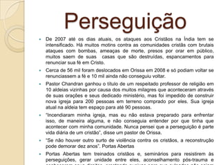 Perseguição
   De 2007 até os dias atuais, os ataques aos Cristãos na Índia tem se
    intensificado. Há muitos motins contra as comunidades cristãs com brutais
    ataques com bombas, ameaças de morte, presos por orar em público,
    muitos saem de suas casas que são destruídas, espancamentos para
    renunciar sua fé em Cristo.
   Cerca de 56 mil foram deslocados em Orissa em 2008 e só podiam voltar se
    renunciassem a fé e 10 mil ainda não conseguiu voltar.
   Pastor Chandran ganhou o título de um respeitado professor de religião em
    10 aldeias vizinhas por causa dos muitos milagres que aconteceram através
    de suas orações e seus dedicado ministério, mas foi impedido de construir
    nova igreja para 200 pessoas em terreno comprado por eles. Sua igreja
    atual na aldeia tem espaço para até 90 pessoas.
   “Incendiaram minha igreja, mas eu não estava preparado para enfrentar
    isso, de maneira alguma, e não conseguia entender por que tinha que
    acontecer com minha comunidade. Nunca pensei que a perseguição é parte
    vida diária de um cristão”, disse um pastor de Orissa.
   “Se não houver outro surto de violência contra os cristãos, a reconstrução
    pode demorar dez anos”. Portas Abertas
   Portas Abertas tem treinados cristãos e, seminários para resistirem às
    perseguições, gerar unidade entre eles, aconselhamento pós-trauma e
 