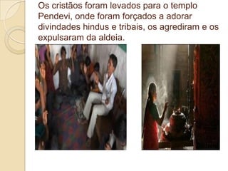 Os cristãos foram levados para o templo
Pendevi, onde foram forçados a adorar
divindades hindus e tribais, os agrediram e os
expulsaram da aldeia.
 