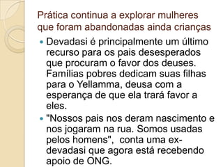 Prática continua a explorar mulheres
que foram abandonadas ainda crianças
 Devadasi é principalmente um último
  recurso para os pais desesperados
  que procuram o favor dos deuses.
  Famílias pobres dedicam suas filhas
  para o Yellamma, deusa com a
  esperança de que ela trará favor a
  eles.
 "Nossos pais nos deram nascimento e
  nos jogaram na rua. Somos usadas
  pelos homens", conta uma ex-
  devadasi que agora está recebendo
  apoio de ONG.
 