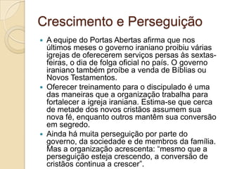Crescimento e Perseguição
 A equipe do Portas Abertas afirma que nos
  últimos meses o governo iraniano proibiu várias
  igrejas de oferecerem serviços persas às sextas-
  feiras, o dia de folga oficial no país. O governo
  iraniano também proíbe a venda de Bíblias ou
  Novos Testamentos.
 Oferecer treinamento para o discipulado é uma
  das maneiras que a organização trabalha para
  fortalecer a igreja iraniana. Estima-se que cerca
  de metade dos novos cristãos assumem sua
  nova fé, enquanto outros mantêm sua conversão
  em segredo.
 Ainda há muita perseguição por parte do
  governo, da sociedade e de membros da família.
  Mas a organização acrescenta: “mesmo que a
  perseguição esteja crescendo, a conversão de
  cristãos continua a crescer”.
 