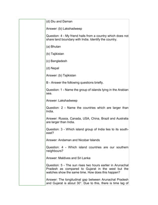 (d) Diu and Daman
Answer: (b) Lakshadweep
Question: 4 - My friend hails from a country which does not
share land boundary with India. Identify the country.
(a) Bhutan
(b) Tajikistan
(c) Bangladesh
(d) Nepal
Answer: (b) Tajikistan
B - Answer the following questions briefly.
Question: 1 - Name the group of islands lying in the Arabian
sea.
Answer: Lakshadweep
Question: 2 - Name the countries which are larger than
India.
Answer: Russia, Canada, USA, China, Brazil and Australia
are larger than India.
Question: 3 - Which island group of India lies to its south-
east?
Answer: Andaman and Nicobar Islands
Question: 4 - Which island countries are our southern
neighbours?
Answer: Maldives and Sri Lanka
Question: 5 - The sun rises two hours earlier in Arunachal
Pradesh as compared to Gujarat in the west but the
watches show the same time. How does this happen?
Answer: The longitudinal gap between Arunachal Pradesh
and Gujarat is about 30°. Due to this, there is time lag of
 
