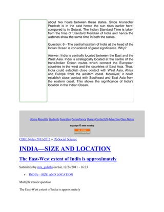 about two hours between these states. Since Arunachal
Pradesh is in the east hence the sun rises earlier here;
compared to in Gujarat. The Indian Standard Time is taken
from the time of Standard Meridian of India and hence the
watches show the same time in both the states.
Question: 6 - The central location of India at the head of the
Indian Ocean is considered of great significance. Why?
Answer: India is centrally located between the East and the
West Asia. India is strategically located at the centre of the
trans-Indian Ocean routes which connect the European
countries in the west and the countries of East Asia. Thus,
India could establish close contact with West Asia, Africa
and Europe from the western coast. Moreover, it could
establish close contact with Southeast and East Asia from
the eastern coast. This shows the significance of India’s
location in the Indian Ocean.
Home AboutUs Students Guardian Consultancy Shares ContactUS Advertise Class Notes
CBSE Notes 2011-2012 » IX-Social Science
INDIA—SIZE AND LOCATION
The East-West extent of India is approximately
Submitted by mrs_gulathi on Sat, 12/24/2011 - 16:33
INDIA—SIZE AND LOCATION
Multiple choice question
The East-West extent of India is approximately
 