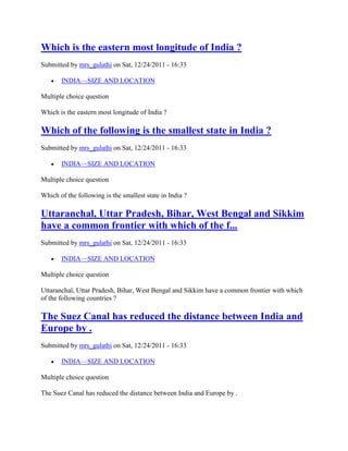 Which is the eastern most longitude of India ?
Submitted by mrs_gulathi on Sat, 12/24/2011 - 16:33
INDIA—SIZE AND LOCATION
Multiple choice question
Which is the eastern most longitude of India ?
Which of the following is the smallest state in India ?
Submitted by mrs_gulathi on Sat, 12/24/2011 - 16:33
INDIA—SIZE AND LOCATION
Multiple choice question
Which of the following is the smallest state in India ?
Uttaranchal, Uttar Pradesh, Bihar, West Bengal and Sikkim
have a common frontier with which of the f...
Submitted by mrs_gulathi on Sat, 12/24/2011 - 16:33
INDIA—SIZE AND LOCATION
Multiple choice question
Uttaranchal, Uttar Pradesh, Bihar, West Bengal and Sikkim have a common frontier with which
of the following countries ?
The Suez Canal has reduced the distance between India and
Europe by .
Submitted by mrs_gulathi on Sat, 12/24/2011 - 16:33
INDIA—SIZE AND LOCATION
Multiple choice question
The Suez Canal has reduced the distance between India and Europe by .
 
