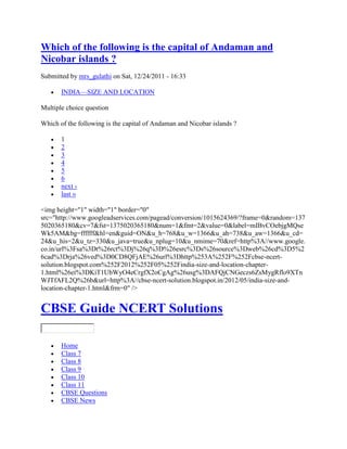 Which of the following is the capital of Andaman and
Nicobar islands ?
Submitted by mrs_gulathi on Sat, 12/24/2011 - 16:33
INDIA—SIZE AND LOCATION
Multiple choice question
Which of the following is the capital of Andaman and Nicobar islands ?
1
2
3
4
5
6
next ›
last »
<img height="1" width="1" border="0"
src="http://www.googleadservices.com/pagead/conversion/1015624369/?frame=0&random=137
5020365180&cv=7&fst=1375020365180&num=1&fmt=2&value=0&label=mIBvCOebjgMQse
Wk5AM&bg=ffffff&hl=en&guid=ON&u_h=768&u_w=1366&u_ah=738&u_aw=1366&u_cd=
24&u_his=2&u_tz=330&u_java=true&u_nplug=10&u_nmime=70&ref=http%3A//www.google.
co.in/url%3Fsa%3Dt%26rct%3Dj%26q%3D%26esrc%3Ds%26source%3Dweb%26cd%3D5%2
6cad%3Drja%26ved%3D0CD8QFjAE%26url%3Dhttp%253A%252F%252Fcbse-ncert-
solution.blogspot.com%252F2012%252F05%252Findia-size-and-location-chapter-
1.html%26ei%3DKiT1UbWyO4eCrgfX2oCgAg%26usg%3DAFQjCNGeczs6ZsMygRflo9XTn
WJTfAFL2Q%26b&url=http%3A//cbse-ncert-solution.blogspot.in/2012/05/india-size-and-
location-chapter-1.html&frm=0" />
CBSE Guide NCERT Solutions
Home
Class 7
Class 8
Class 9
Class 10
Class 11
CBSE Questions
CBSE News
 