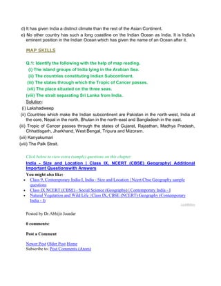 d) It has given India a distinct climate than the rest of the Asian Continent.
e) No other country has such a long coastline on the Indian Ocean as India. It is India’s
eminent position in the Indian Ocean which has given the name of an Ocean after it.
MAP SKILLS
Q.1: Identify the following with the help of map reading.
(i) The island groups of India lying in the Arabian Sea.
(ii) The countries constituting Indian Subcontinent.
(iii) The states through which the Tropic of Cancer passes.
(vii) The place situated on the three seas.
(viii) The strait separating Sri Lanka from India.
Solution:
(i) Lakshadweep
(ii) Countries which make the Indian subcontinent are Pakistan in the north-west, India at
the core, Nepal in the north, Bhutan in the north-east and Bangladesh in the east.
(iii) Tropic of Cancer passes through the states of Gujarat, Rajasthan, Madhya Pradesh,
Chhattisgarh, Jharkhand, West Bengal, Tripura and Mizoram.
(vii) Kanyakumari
(viii) The Palk Strait.
Click below to view extra (sample) questions on this chapter
India - Size and Location | Class IX, NCERT (CBSE) Geography| Additional
Important Questionswith Answers
You might also like:
Class 9, Contemporary India-I, India - Size and Location | Ncert Cbse Geography sample
questions
Class IX NCERT (CBSE) - Social Science (Geography) | Contemporary India - I
Natural Vegetation and Wild Life | Class IX, CBSE (NCERT) Geography (Contemporary
India - I)
LinkWithin
Posted by Dr.Abhijit Joardar
0 comments:
Post a Comment
Newer Post Older Post Home
Subscribe to: Post Comments (Atom)
 