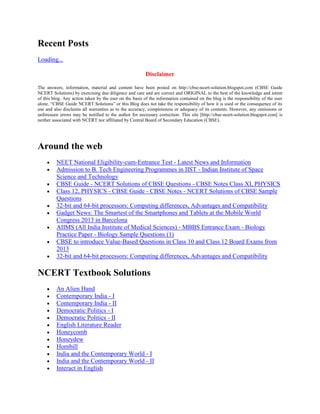 Recent Posts
Loading...
Disclaimer
The answers, information, material and content have been posted on http://cbse-ncert-solution.blogspot.com (CBSE Guide
NCERT Solutions) by exercising due diligence and care and are correct and ORIGINAL to the best of the knowledge and intent
of this blog. Any action taken by the user on the basis of the information contained on the blog is the responsibility of the user
alone. ―CBSE Guide NCERT Solutions‖ or this Blog does not take the responsibility of how it is used or the consequence of its
use and also disclaims all warranties as to the accuracy, completeness or adequacy of its contents. However, any omissions or
unforeseen errors may be notified to the author for necessary correction. This site [http://cbse-ncert-solution.blogspot.com] is
neither associated with NCERT nor affiliated by Central Board of Secondary Education (CBSE).
Around the web
NEET National Eligibility-cum-Entrance Test - Latest News and Information
Admission to B. Tech Engineering Programmes in IIST - Indian Institute of Space
Science and Technology
CBSE Guide - NCERT Solutions of CBSE Questions - CBSE Notes Class XI, PHYSICS
Class 12, PHYSICS - CBSE Guide - CBSE Notes - NCERT Solutions of CBSE Sample
Questions
32-bit and 64-bit processors: Computing differences, Advantages and Compatibility
Gadget News: The Smartest of the Smartphones and Tablets at the Mobile World
Congress 2013 in Barcelona
AIIMS (All India Institute of Medical Sciences) - MBBS Entrance Exam - Biology
Practice Paper - Biology Sample Questions (1)
CBSE to introduce Value-Based Questions in Class 10 and Class 12 Board Exams from
2013
32-bit and 64-bit processors: Computing differences, Advantages and Compatibility
NCERT Textbook Solutions
An Alien Hand
Contemporary India - I
Contemporary India - II
Democratic Politics - I
Democratic Politics - II
English Literature Reader
Honeycomb
Honeydew
Hornbill
India and the Contemporary World - I
India and the Contemporary World - II
Interact in English
 