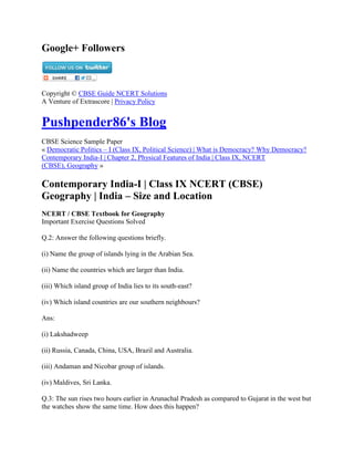 Google+ Followers
Copyright © CBSE Guide NCERT Solutions
A Venture of Extrascore | Privacy Policy
Pushpender86's Blog
CBSE Science Sample Paper
« Democratic Politics – I (Class IX, Political Science) | What is Democracy? Why Democracy?
Contemporary India-I | Chapter 2, Physical Features of India | Class IX, NCERT
(CBSE), Geography »
Contemporary India-I | Class IX NCERT (CBSE)
Geography | India – Size and Location
NCERT / CBSE Textbook for Geography
Important Exercise Questions Solved
Q.2: Answer the following questions briefly.
(i) Name the group of islands lying in the Arabian Sea.
(ii) Name the countries which are larger than India.
(iii) Which island group of India lies to its south-east?
(iv) Which island countries are our southern neighbours?
Ans:
(i) Lakshadweep
(ii) Russia, Canada, China, USA, Brazil and Australia.
(iii) Andaman and Nicobar group of islands.
(iv) Maldives, Sri Lanka.
Q.3: The sun rises two hours earlier in Arunachal Pradesh as compared to Gujarat in the west but
the watches show the same time. How does this happen?
 