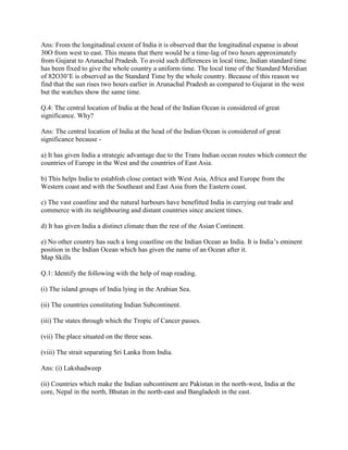 Ans: From the longitudinal extent of India it is observed that the longitudinal expanse is about
30O from west to east. This means that there would be a time-lag of two hours approximately
from Gujarat to Arunachal Pradesh. To avoid such differences in local time, Indian standard time
has been fixed to give the whole country a uniform time. The local time of the Standard Meridian
of 82O30‘E is observed as the Standard Time by the whole country. Because of this reason we
find that the sun rises two hours earlier in Arunachal Pradesh as compared to Gujarat in the west
but the watches show the same time.
Q.4: The central location of India at the head of the Indian Ocean is considered of great
significance. Why?
Ans: The central location of India at the head of the Indian Ocean is considered of great
significance because -
a) It has given India a strategic advantage due to the Trans Indian ocean routes which connect the
countries of Europe in the West and the countries of East Asia.
b) This helps India to establish close contact with West Asia, Africa and Europe from the
Western coast and with the Southeast and East Asia from the Eastern coast.
c) The vast coastline and the natural harbours have benefitted India in carrying out trade and
commerce with its neighbouring and distant countries since ancient times.
d) It has given India a distinct climate than the rest of the Asian Continent.
e) No other country has such a long coastline on the Indian Ocean as India. It is India‘s eminent
position in the Indian Ocean which has given the name of an Ocean after it.
Map Skills
Q.1: Identify the following with the help of map reading.
(i) The island groups of India lying in the Arabian Sea.
(ii) The countries constituting Indian Subcontinent.
(iii) The states through which the Tropic of Cancer passes.
(vii) The place situated on the three seas.
(viii) The strait separating Sri Lanka from India.
Ans: (i) Lakshadweep
(ii) Countries which make the Indian subcontinent are Pakistan in the north-west, India at the
core, Nepal in the north, Bhutan in the north-east and Bangladesh in the east.
 