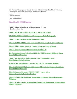 (iii) Tropic of Cancer passes through the states of Gujarat, Rajasthan, Madhya Pradesh,
Chhattisgarh, Jharkhand, West Bengal, Tripura and Mizoram.
(vii) Kanyakumari
(viii) The Palk Strait.
Other Class 9th NCERT Solutions
NCERT Science (Chemistry) | Is Matter Around Us Pure
-Questions -Class 9th
NCERT BOOK SOLUTIONS -HEREDITY AND EVOLUTION
CLASS IX, DRAINAGE | Chapter 3, Contemporary India-I ,Geography
NCERT / CBSE Literature Reader for English Course
Class IX NCERT (CBSE) | Force and Laws of Motion | Chapter 9, Science (Physics)
Class 9 NCERT Science (Physics) | Chapter 9, Force and Laws of Motion
Class IX Science (Biology) | The Fundamental Unit of Life
The Fundamental Unit of Life: Class IX CBSE (NCERT), Science (Biology) – Extra
Score Additional Questions
NCERT (CBSE) Class 9, Science (Biology) – The Fundamental Unit of
Life: Multiple Choice Questions
Matter in Our Surroundings | Class IX CBSE (NCERT) | Science (Chemistry)
Class IX CBSE (NCERT), Science (Chemistry) | Matter in Our Surroundings | Extra
Score Additional Questions
Class IX, Science (Chemistry) CBSE (NCERT) – Matter in Our
Surroundings: Multiple Choice Questions
Class IX NCERT (CBSE), Disaster Management | Chapter 4, Specific Hazards and
Mitigation
Class IX NCERT (CBSE) | Introduction to Disaster Risk Management | Understanding
Disaster Mitigation
 