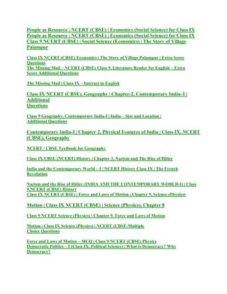 People as Resource | NCERT (CBSE) | Economics (Social Science) for Class IX
People as Resource | NCERT (CBSE) | Economics (Social Science) for Class IX
Class 9 NCERT (CBSE) | Social Science (Economics) | The Story of Village
Palampur
Class IX NCERT (CBSE) Economics | The Story of Village Palampur | Extra Score
Questions
The Missing Mail – NCERT (CBSE) Class 9, Literature Reader for English – Extra
Score Additional Questions
The Missing Mail | Class IX – Interact in English
Class IX NCERT (CBSE), Geography | Chapter-2, Contemporary India–I |
Additional
Questions
Class 9 Geography, Contemporary India-I | India – Size and Location |
Additional Questions
Contemporary India-I | Chapter 2, Physical Features of India | Class IX, NCERT
(CBSE), Geography
NCERT / CBSE Textbook for Geography
Class IX CBSE (NCERT) History | Chapter 3, Nazism and The Rise of Hitler
India and the Contemporary World – I | NCERT History Class IX | The French
Revolution
Nazism and the Rise of Hitler (INDIA AND THE CONTEMPORARY WORLD-I) | Class
9,NCERT (CBSE) History
Class IX NCERT (CBSE) | Force and Laws of Motion | Chapter 9, Science (Physics)
Motion | Class IX NCERT (CBSE) | Science (Physics), Chapter 8
Class 9 NCERT Science (Physics) | Chapter 9, Force and Laws of Motion
Motion | Class IX Science (Physics) | NCERT (CBSE:Multiple
Choice Questions
Force and Laws of Motion – MCQ | Class 9 NCERT (CBSE) Physics
Democratic Politics – I (Class IX, Political Science) | What is Democracy? Why
Democracy?
 