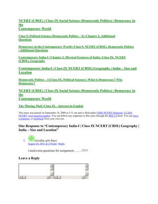 NCERT (CBSE) | Class IX Social Science (Democratic Politics) | Democracy in
the
Contemporary World
Class 9, Political Science (Democratic Politics – I) | Chapter 2, Additional
Questions
Democracy in the Contemporary World | Class 9, NCERT (CBSE), Democratic Politics
| Additional Questions
Contemporary India-I | Chapter 2, Physical Features of India | Class IX, NCERT
(CBSE), Geography
Contemporary India-I | Class IX NCERT (CBSE) Geography | India – Size and
Location
Democratic Politics – I (Class IX, Political Science) | What is Democracy? Why
Democracy?
NCERT (CBSE) | Class IX Social Science (Democratic Politics) | Democracy in
the
Contemporary World
The Missing Mail | Class IX – Interact in English
This entry was posted on September 18, 2009 at 5:31 am and is filed under CBSE NCERT Solutions, CLASS,
NCERT, ncert question papers. You can follow any responses to this entry through the RSS 2.0 feed. You can leave
a response, or trackback from your own site.
One Response to ―Contemporary India-I | Class IX NCERT (CBSE) Geography |
India – Size and Location‖
1. nivedita ajin Says:
August 24, 2011 at 2:56 pm | Reply
i need extra questions for assignment …….!!!!!!
Leave a Reply
 