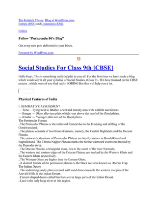 The Kubrick Theme. Blog at WordPress.com.
Entries (RSS) and Comments (RSS).
Follow
Follow ―Pushpender86's Blog‖
Get every new post delivered to your Inbox.
Powered by WordPress.com
Social Studies For Class 9th [CBSE]
Hello Guys .This is something really helpful to you all. For the first time we have made a blog
which would cover all your syllabus of Social Studies. (Class 9) . We have focused on the CBSE
pattern , which most of you find really BORING But this will help you a lot.
Physical Features of India
I. SUMMATIVE ASSESSMENT
— Terai — lying next to Bhabar, a wet and marshy area with wildlife and forests.
— Bangar — Older alluvium plain which rises above the level of the flood plains.
— Khadar — Younger alluvium of the flood plains.
The Peninsular Plateau
..The Peninsular Plateau is the tableland formed due to the breaking and drifting of the
Gondwanaland.
..The plateau consists of two broad divisions, namely, the Central Highlands and the Deccan
Plateau.
..The eastward extensions of Peninsular Plateau are locally known as Bundelkhand and
Baghelkhand. The Chhota Nagpur Plateau marks the further eastward extension drained by
the Damodar river.
..The Deccan Plateau, a triangular mass, lies to the south of the river Narmada.
..The western and eastern edges of the Deccan Plateau are marked by the Western Ghats and
the Eastern Ghats respectively.
..The Western Ghats are higher than the Eastern Ghats.
..A distinct feature of the peninsular plateau is the black soil area known as Deccan Trap.
The Indian Desert
..The undulating sandy plain covered with sand dunes towards the western margins of the
Aravalli Hills is the Indian Desert.
..Cresent shaped dunes called barchans cover large parts of the Indian Desert.
..Luni is the only large river in this region.
 