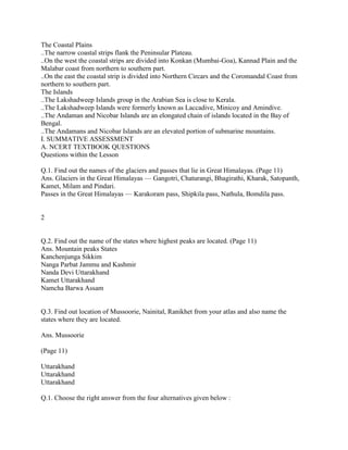 The Coastal Plains
..The narrow coastal strips flank the Peninsular Plateau.
..On the west the coastal strips are divided into Konkan (Mumbai-Goa), Kannad Plain and the
Malabar coast from northern to southern part.
..On the east the coastal strip is divided into Northern Circars and the Coromandal Coast from
northern to southern part.
The Islands
..The Lakshadweep Islands group in the Arabian Sea is close to Kerala.
..The Lakshadweep Islands were formerly known as Laccadive, Minicoy and Amindive.
..The Andaman and Nicobar Islands are an elongated chain of islands located in the Bay of
Bengal.
..The Andamans and Nicobar Islands are an elevated portion of submarine mountains.
I. SUMMATIVE ASSESSMENT
A. NCERT TEXTBOOK QUESTIONS
Questions within the Lesson
Q.1. Find out the names of the glaciers and passes that lie in Great Himalayas. (Page 11)
Ans. Glaciers in the Great Himalayas — Gangotri, Chaturangi, Bhagirathi, Kharak, Satopanth,
Kamet, Milam and Pindari.
Passes in the Great Himalayas — Karakoram pass, Shipkila pass, Nathula, Bomdila pass.
2
Q.2. Find out the name of the states where highest peaks are located. (Page 11)
Ans. Mountain peaks States
Kanchenjunga Sikkim
Nanga Parbat Jammu and Kashmir
Nanda Devi Uttarakhand
Kamet Uttarakhand
Namcha Barwa Assam
Q.3. Find out location of Mussoorie, Nainital, Ranikhet from your atlas and also name the
states where they are located.
Ans. Mussoorie
(Page 11)
Uttarakhand
Uttarakhand
Uttarakhand
Q.1. Choose the right answer from the four alternatives given below :
 